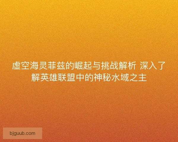 虚空海灵菲兹的崛起与挑战解析 深入了解英雄联盟中的神秘水域之主